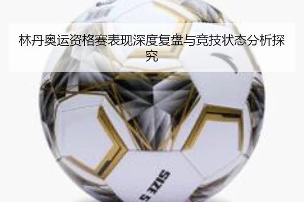 林丹奥运资格赛表现深度复盘与竞技状态分析探究
